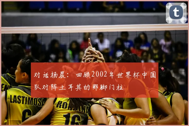 对话杨晨：回顾2002年世界杯中国队对阵土耳其的那脚门柱