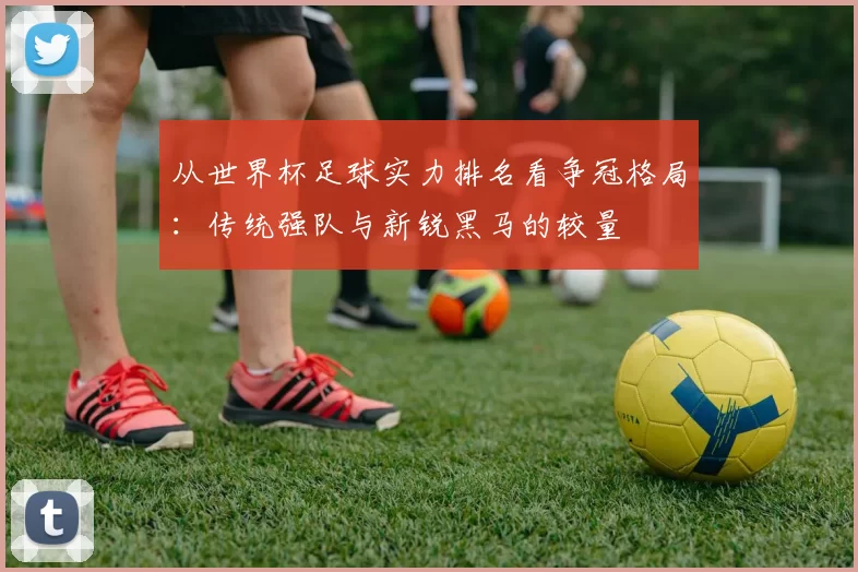 从世界杯足球实力排名看争冠格局:传统强队与新锐黑马的较量