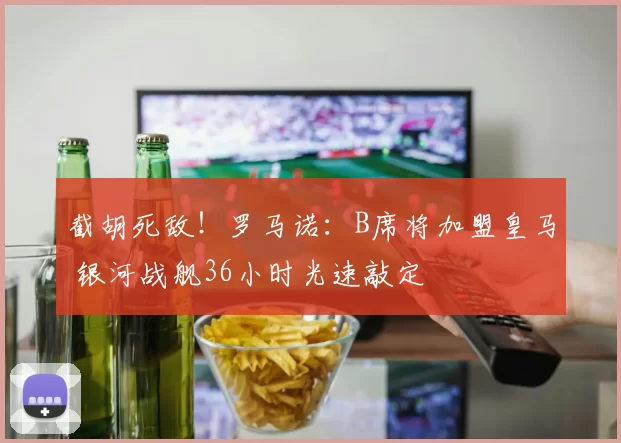 截胡死敌！罗马诺：B席将加盟皇马 银河战舰36小时光速敲定