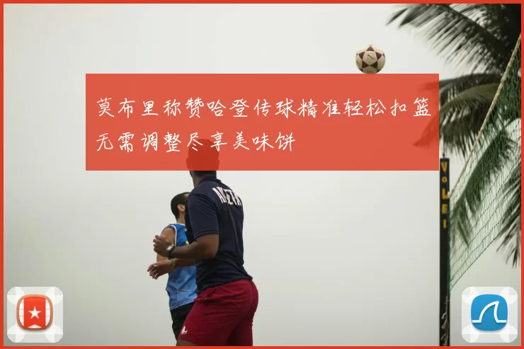 莫布里称赞哈登传球精准轻松扣篮无需调整尽享美味饼