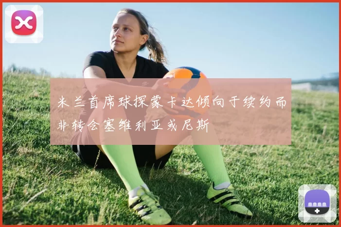 米兰首席球探蒙卡达倾向于续约而非转会塞维利亚或尼斯