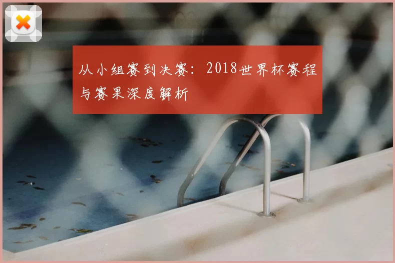 从小组赛到决赛：2018世界杯赛程与赛果深度解析