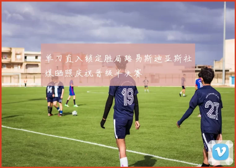 单刀直入锁定胜局路易斯迪亚斯社媒晒照庆祝晋级半决赛
