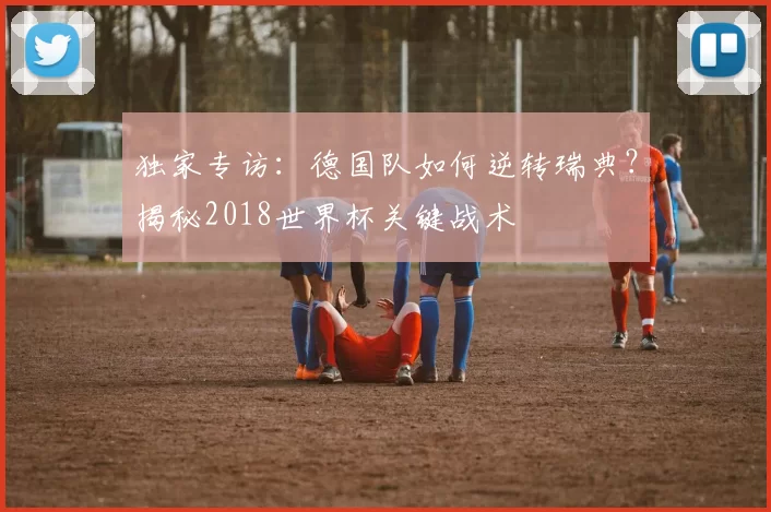 独家专访：德国队如何逆转瑞典？揭秘2018世界杯关键战术