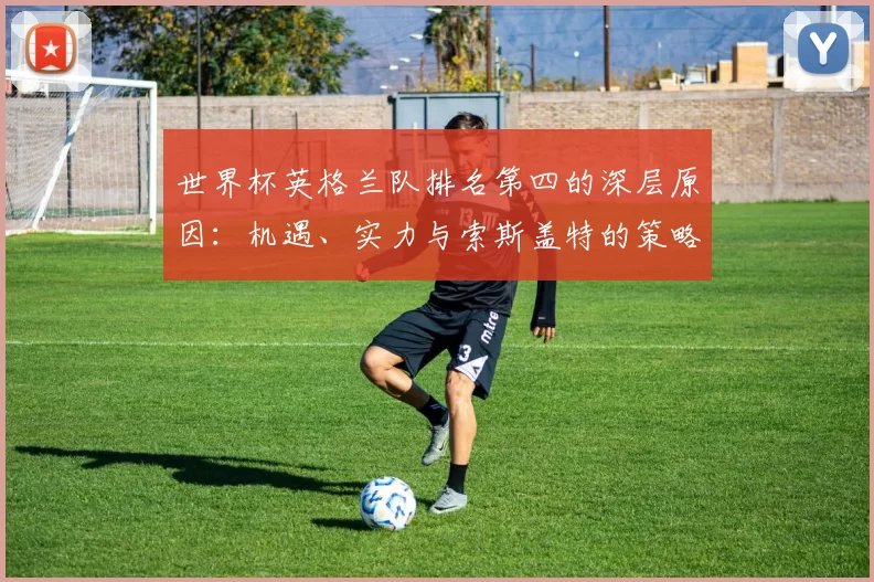 世界杯英格兰队排名第四的深层原因：机遇、实力与索斯盖特的策略