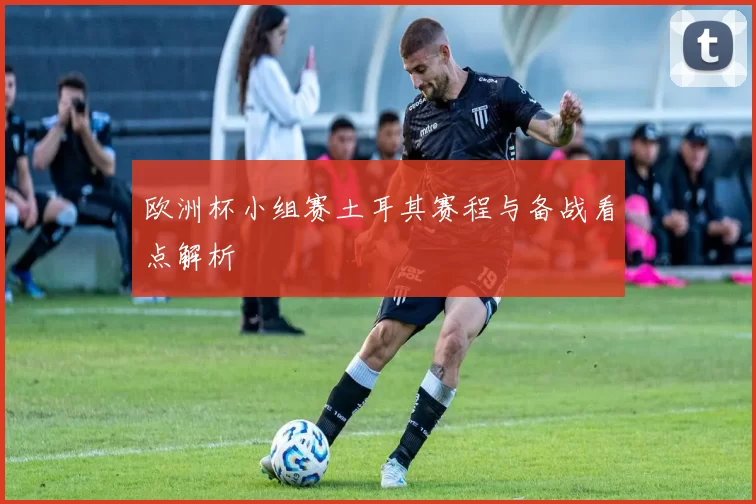 欧洲杯小组赛土耳其赛程与备战看点解析