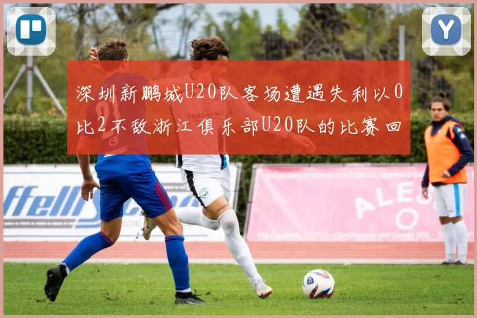 深圳新鹏城U20队客场遭遇失利以0比2不敌浙江俱乐部U20队的比赛回顾