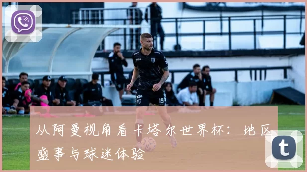 从阿曼视角看卡塔尔世界杯：地区盛事与球迷体验