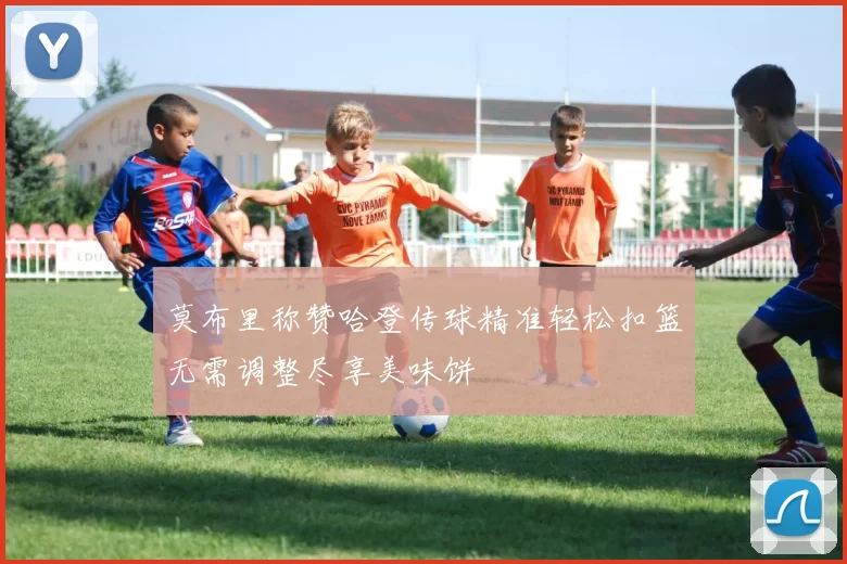 莫布里称赞哈登传球精准轻松扣篮无需调整尽享美味饼
