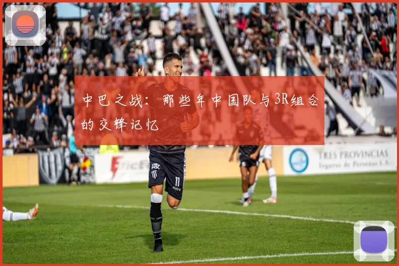 中巴之战:那些年中国队与3R组合的交锋记忆