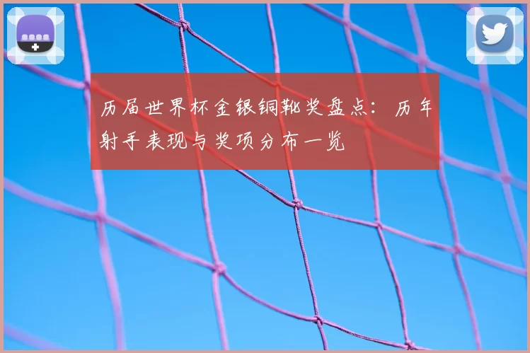 历届世界杯金银铜靴奖盘点：历年射手表现与奖项分布一览