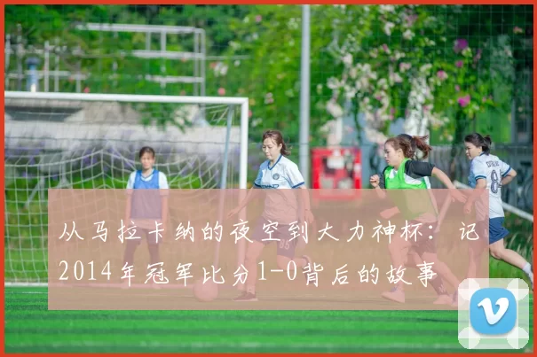 从马拉卡纳的夜空到大力神杯：记2014年冠军比分1-0背后的故事