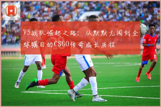V5战队崛起之路：从默默无闻到全球瞩目的CSGO传奇成长历程