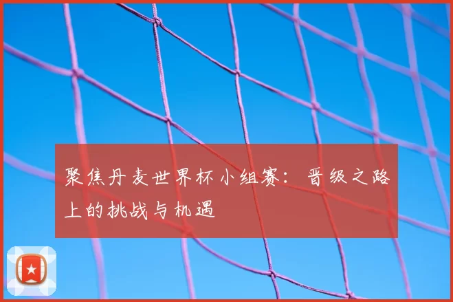 聚焦丹麦世界杯小组赛：晋级之路上的挑战与机遇