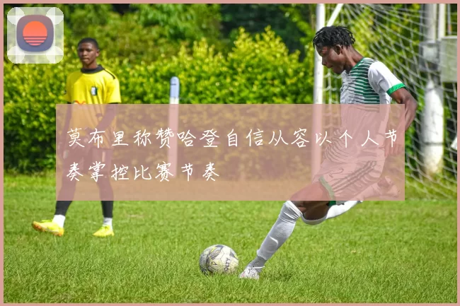 莫布里称赞哈登自信从容以个人节奏掌控比赛节奏