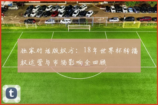 独家对话版权方:18年世界杯转播权运营与市场影响全回顾