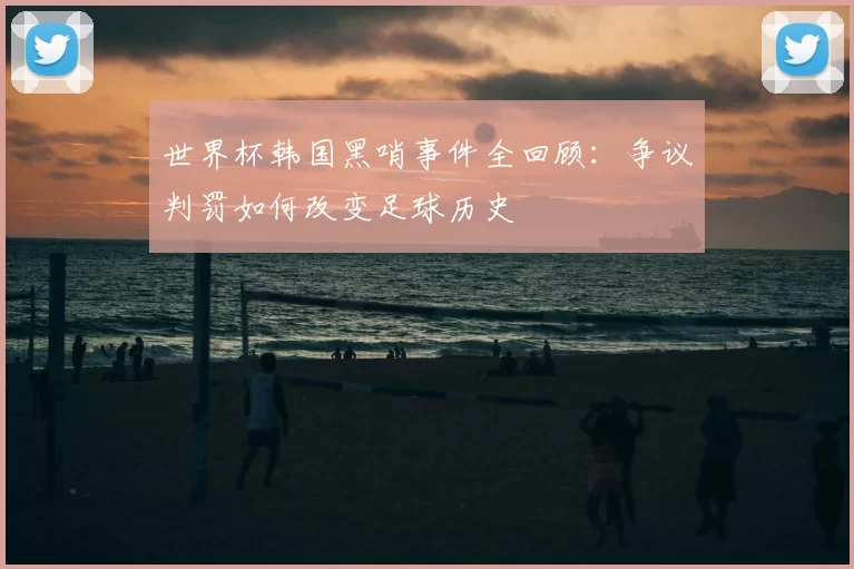 世界杯韩国黑哨事件全回顾：争议判罚如何改变足球历史