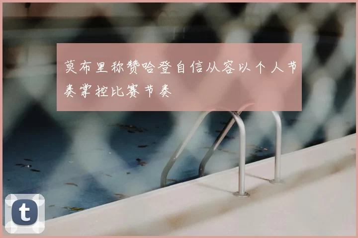 莫布里称赞哈登自信从容以个人节奏掌控比赛节奏