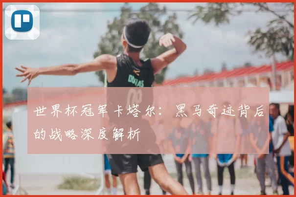 世界杯冠军卡塔尔:黑马奇迹背后的战略深度解析