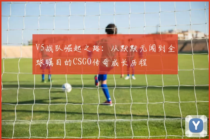 V5战队崛起之路：从默默无闻到全球瞩目的CSGO传奇成长历程