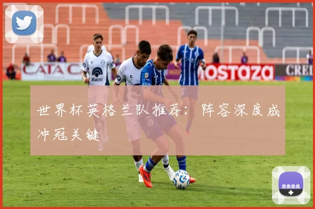 世界杯英格兰队推荐:阵容深度成冲冠关键