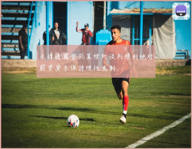 法媒透露登贝莱续约谈判顺利他对薪资要求保持理性克制
