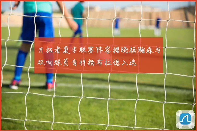 开拓者夏季联赛阵容揭晓杨瀚森与双向球员肯特扬布拉德入选