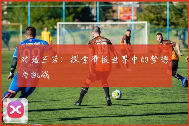对话王芳:探索滑板世界中的梦想与挑战