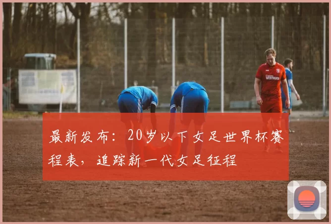 最新发布：20岁以下女足世界杯赛程表，追踪新一代女足征程