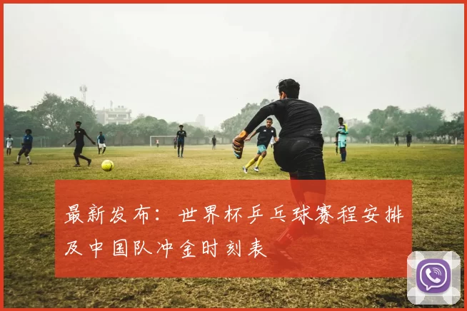最新发布：世界杯乒乓球赛程安排及中国队冲金时刻表