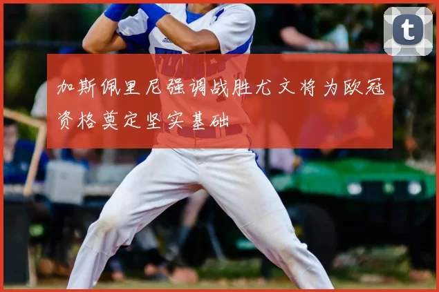 加斯佩里尼强调战胜尤文将为欧冠资格奠定坚实基础