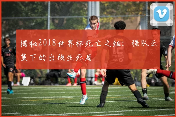 揭秘2018世界杯死亡之组：强队云集下的出线生死局