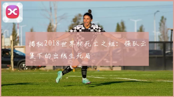 揭秘2018世界杯死亡之组:强队云集下的出线生死局