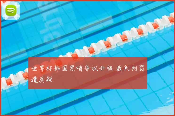 世界杯韩国黑哨争议升级 裁判判罚遭质疑