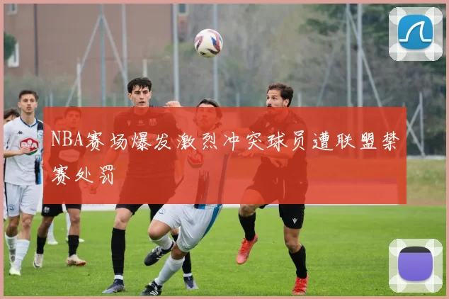 NBA赛场爆发激烈冲突球员遭联盟禁赛处罚