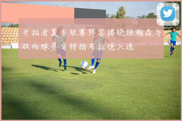 开拓者夏季联赛阵容揭晓杨瀚森与双向球员肯特扬布拉德入选