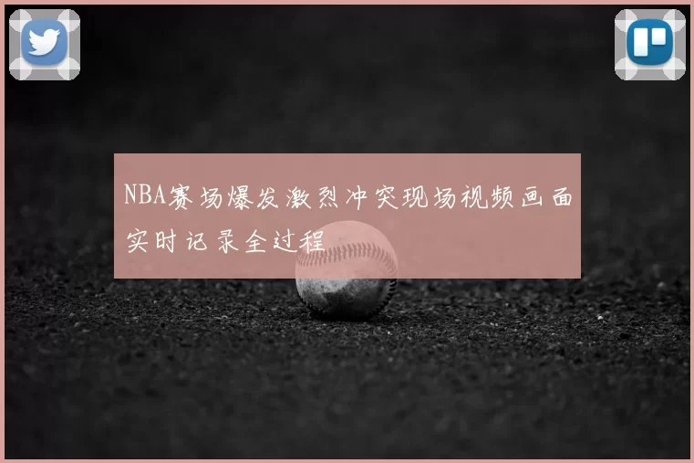 NBA赛场爆发激烈冲突现场视频画面实时记录全过程