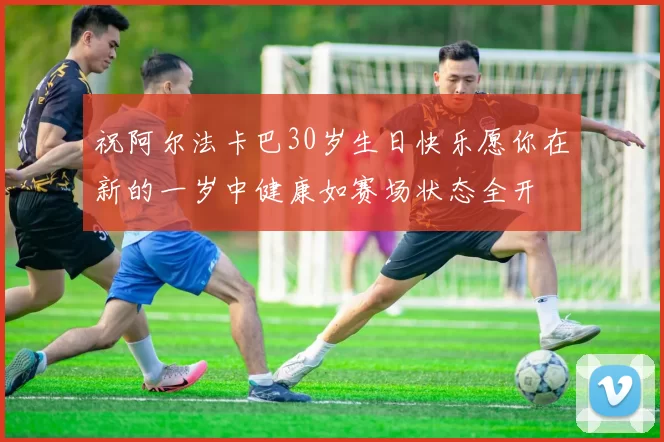祝阿尔法卡巴30岁生日快乐愿你在新的一岁中健康如赛场状态全开