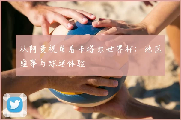 从阿曼视角看卡塔尔世界杯：地区盛事与球迷体验