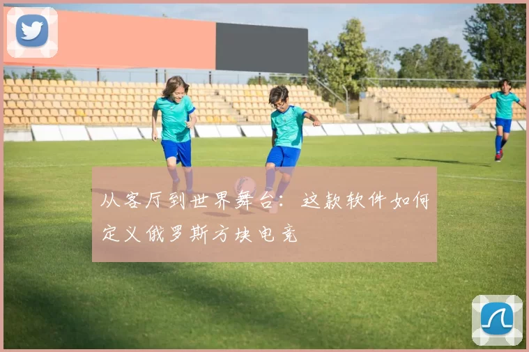 从客厅到世界舞台：这款软件如何定义俄罗斯方块电竞
