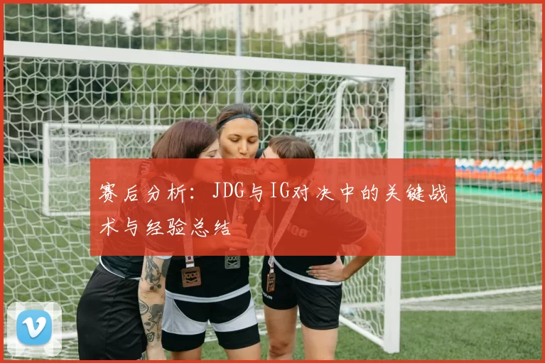 赛后分析:JDG与IG对决中的关键战术与经验总结