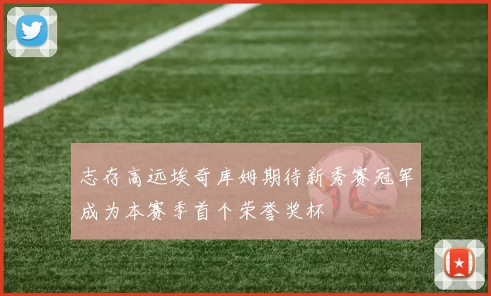 志存高远埃奇库姆期待新秀赛冠军成为本赛季首个荣誉奖杯