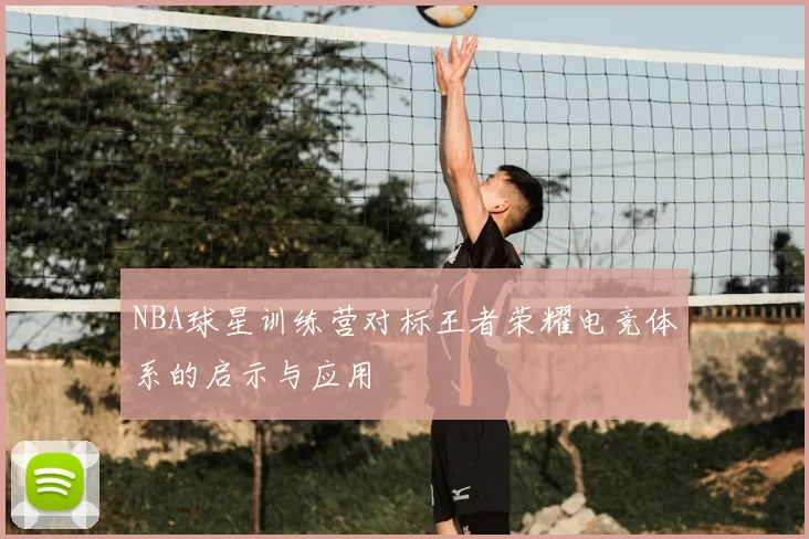 NBA球星训练营对标王者荣耀电竞体系的启示与应用