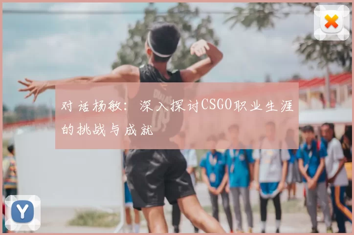 对话杨敏:深入探讨CSGO职业生涯的挑战与成就