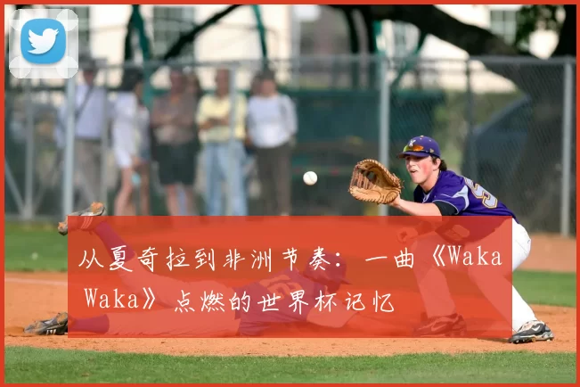 从夏奇拉到非洲节奏：一曲《Waka Waka》点燃的世界杯记忆
